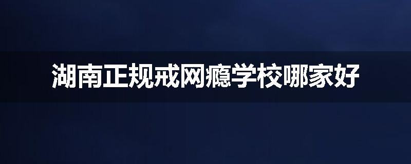 湖南正规戒网瘾学校哪家好