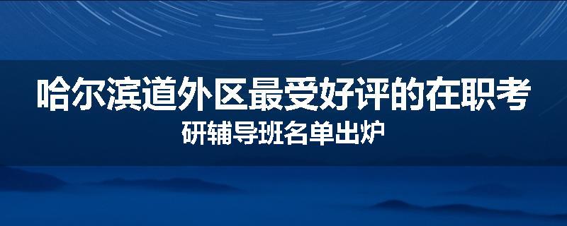哈尔滨道外区最受好评的在职考研辅导班名单出炉