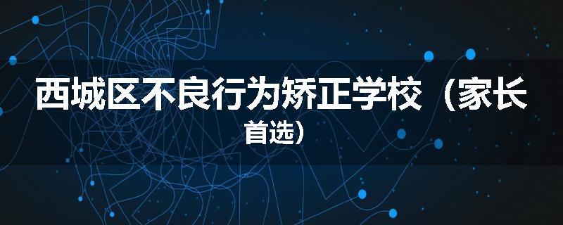 西城区不良行为矫正学校（家长首选）