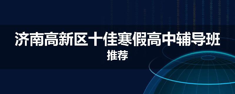 济南高新区十佳寒假高中辅导班推荐