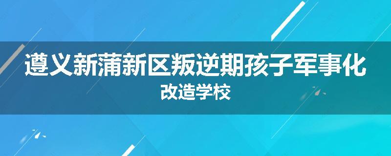 遵义新蒲新区叛逆期孩子军事化改造学校