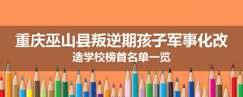 重庆巫山县叛逆期孩子军事化改造学校榜首名单一览