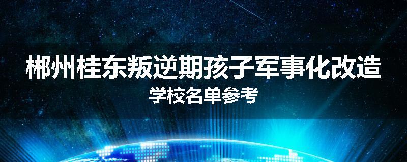 郴州桂东叛逆期孩子军事化改造学校名单参考