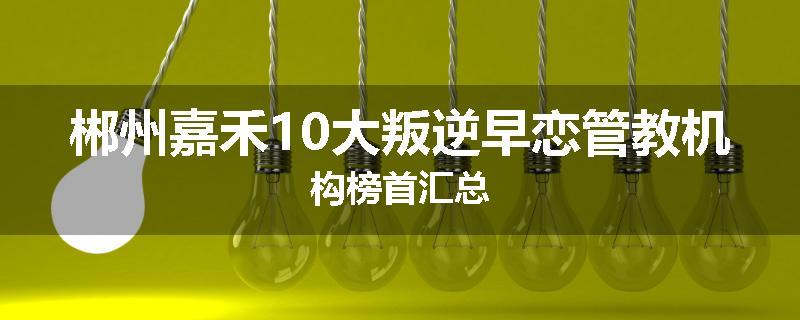 郴州嘉禾10大叛逆早恋管教机构榜首汇总