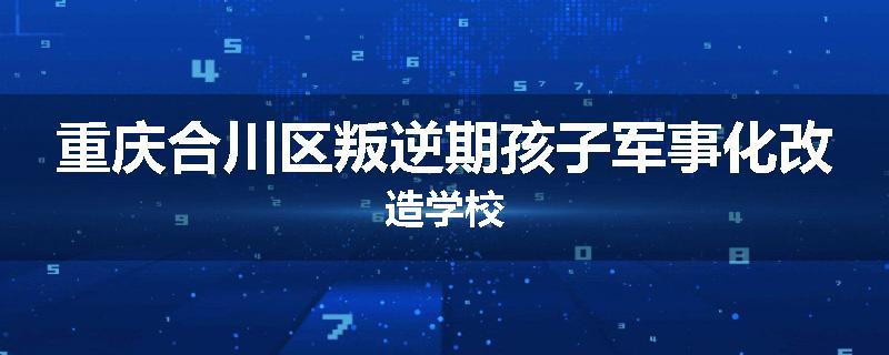 重庆合川区叛逆期孩子军事化改造学校