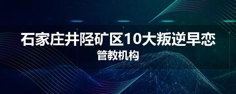 石家庄井陉矿区10大叛逆早恋管教机构