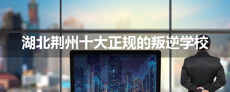 湖北荆州十大正规的叛逆学校