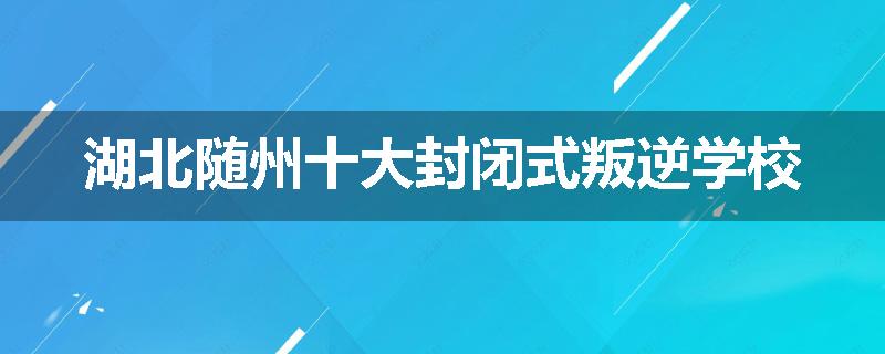 湖北随州十大封闭式叛逆学校