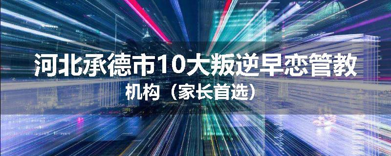 河北承德市10大叛逆早恋管教机构（家长首选）