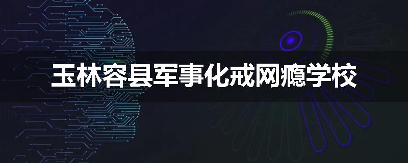 玉林容县军事化戒网瘾学校