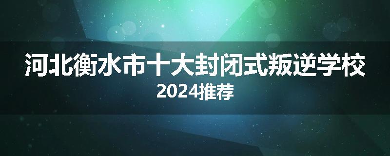 河北衡水市十大封闭式叛逆学校2024推荐