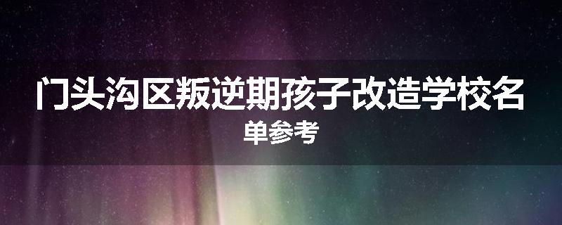 门头沟区叛逆期孩子改造学校名单参考