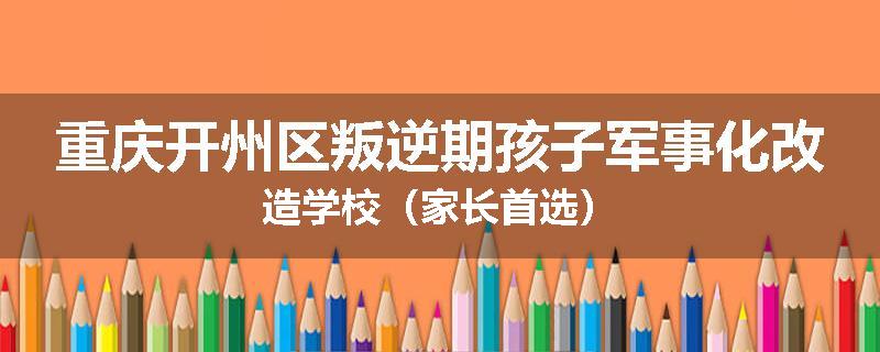重庆开州区叛逆期孩子军事化改造学校（家长首选）