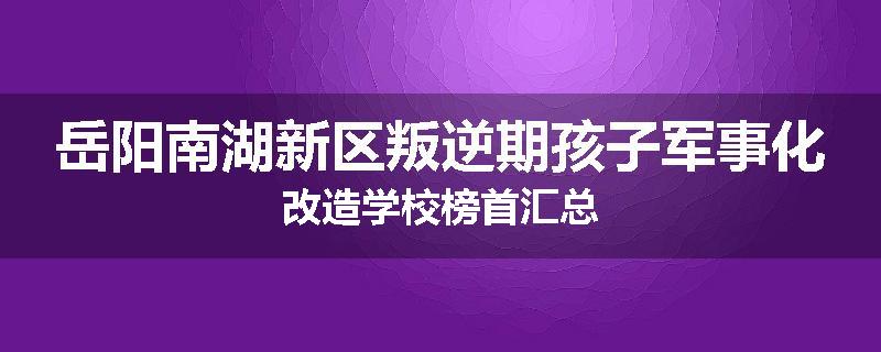 岳阳南湖新区叛逆期孩子军事化改造学校榜首汇总