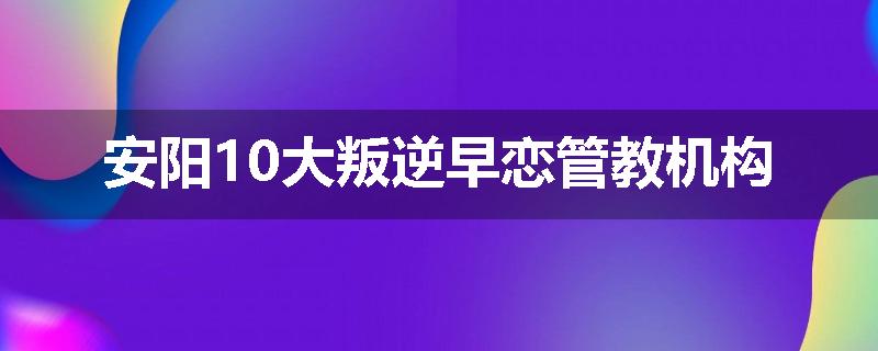 安阳10大叛逆早恋管教机构