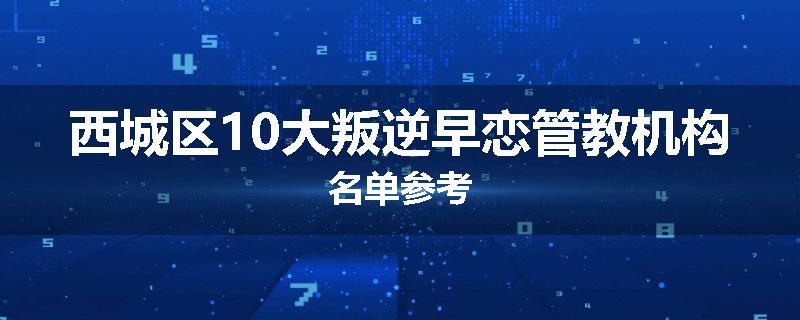 西城区10大叛逆早恋管教机构名单参考