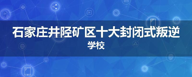 石家庄井陉矿区十大封闭式叛逆学校
