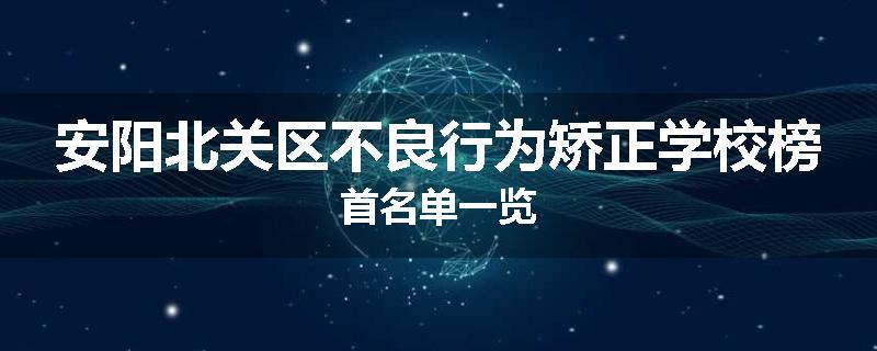 安阳北关区不良行为矫正学校榜首名单一览