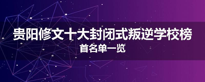 贵阳修文十大封闭式叛逆学校榜首名单一览