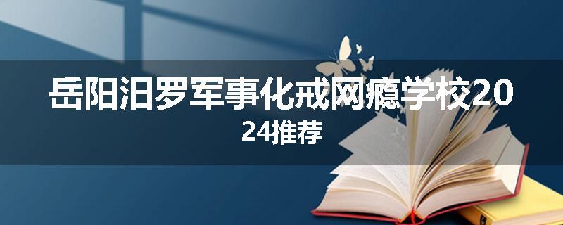 岳阳汨罗军事化戒网瘾学校2024推荐
