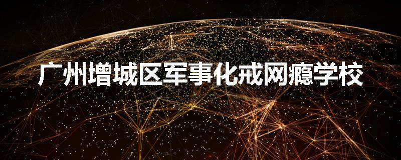 广州增城区军事化戒网瘾学校