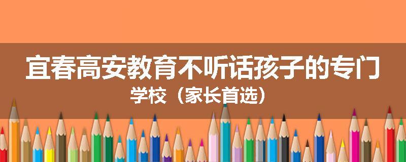 宜春高安教育不听话孩子的专门学校（家长首选）