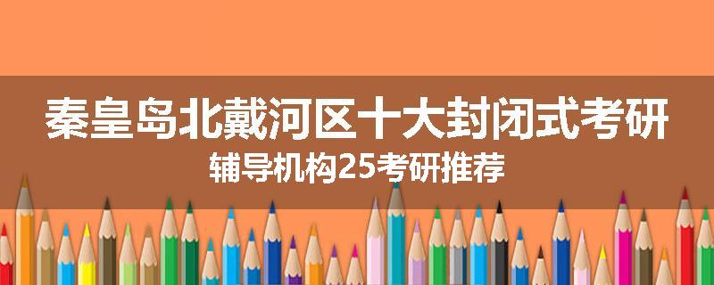 秦皇岛北戴河区十大封闭式考研辅导机构25考研推荐