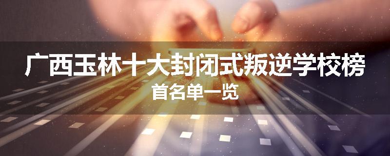 广西玉林十大封闭式叛逆学校榜首名单一览