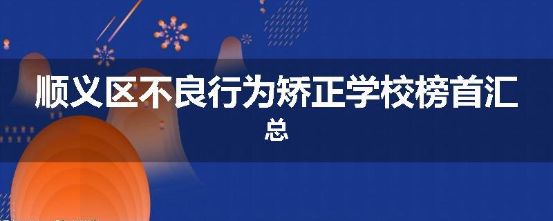 顺义区不良行为矫正学校榜首汇总