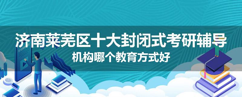 济南莱芜区十大封闭式考研辅导机构哪个教育方式好