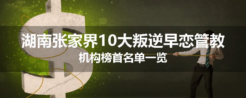 湖南张家界10大叛逆早恋管教机构榜首名单一览
