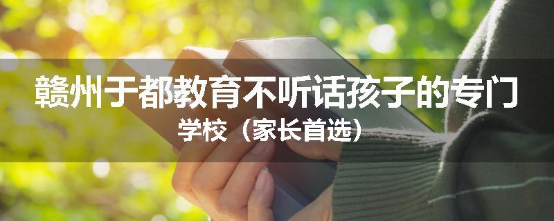赣州于都教育不听话孩子的专门学校（家长首选）