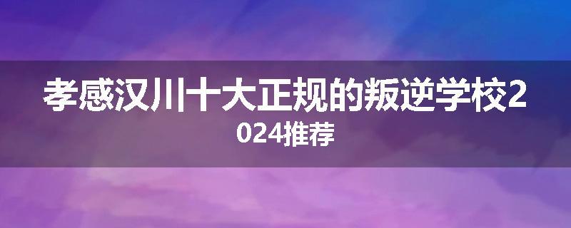 孝感汉川十大正规的叛逆学校2024推荐