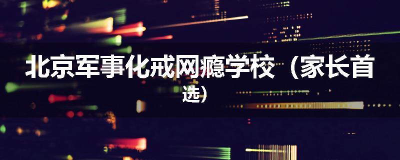 北京军事化戒网瘾学校（家长首选）