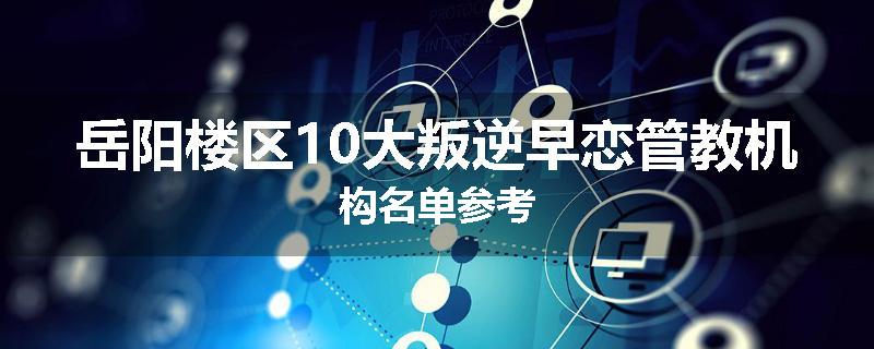 岳阳楼区10大叛逆早恋管教机构名单参考