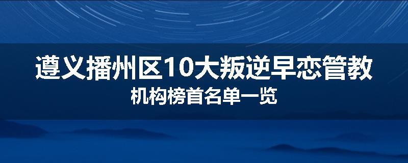遵义播州区10大叛逆早恋管教机构榜首名单一览