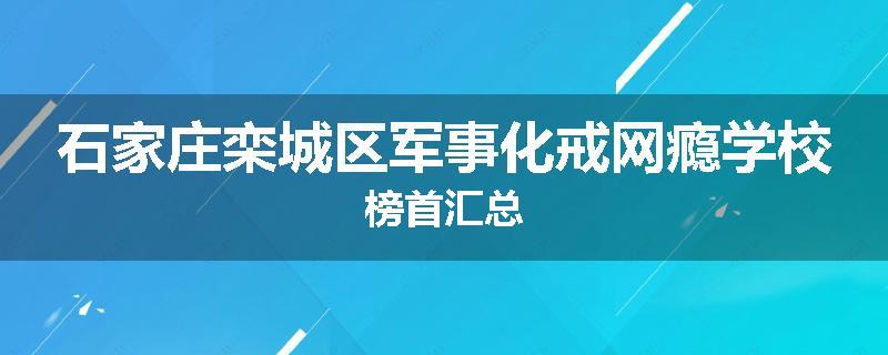 石家庄栾城区军事化戒网瘾学校榜首汇总