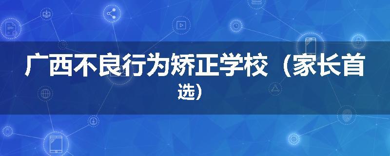 广西不良行为矫正学校（家长首选）