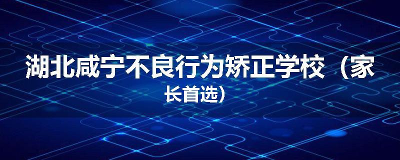 湖北咸宁不良行为矫正学校（家长首选）