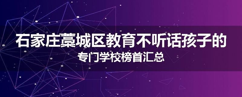 石家庄藁城区教育不听话孩子的专门学校榜首汇总