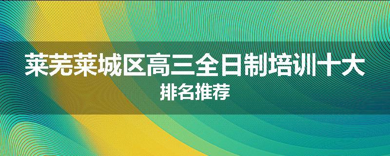 莱芜莱城区高三全日制培训十大排名推荐