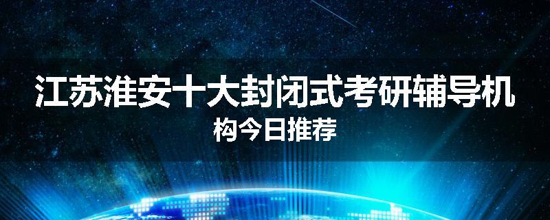 江苏淮安十大封闭式考研辅导机构今日推荐
