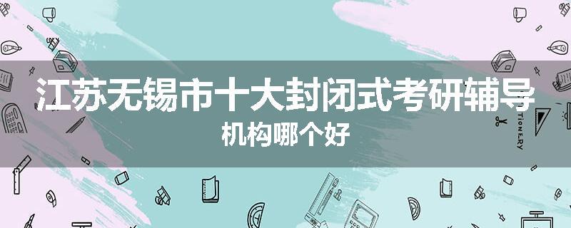 江苏无锡市十大封闭式考研辅导机构哪个好
