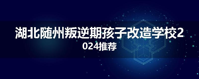 湖北随州叛逆期孩子改造学校2024推荐
