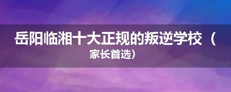 岳阳临湘十大正规的叛逆学校（家长首选）