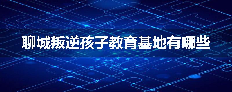 聊城叛逆孩子教育基地有哪些
