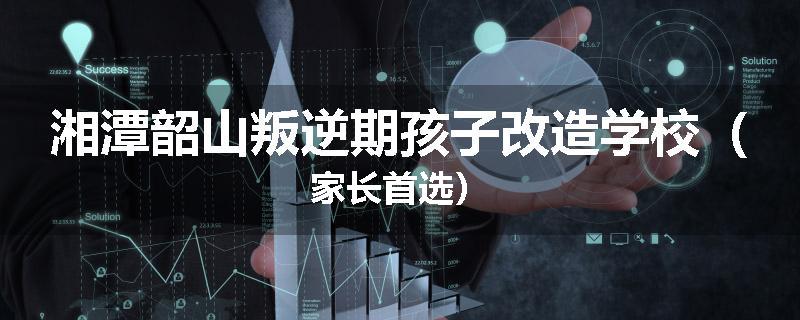 湘潭韶山叛逆期孩子改造学校（家长首选）