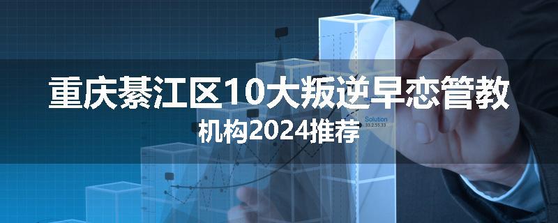 重庆綦江区10大叛逆早恋管教机构2024推荐