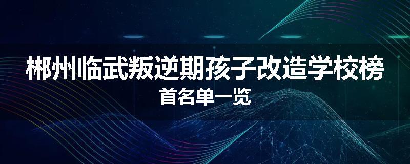 郴州临武叛逆期孩子改造学校榜首名单一览