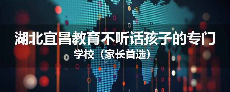 湖北宜昌教育不听话孩子的专门学校（家长首选）